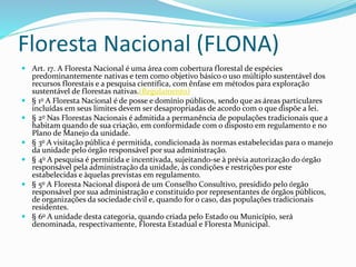 Floresta Nacional (FLONA)
 Art. 17. A Floresta Nacional é uma área com cobertura florestal de espécies
predominantemente nativas e tem como objetivo básico o uso múltiplo sustentável dos
recursos florestais e a pesquisa científica, com ênfase em métodos para exploração
sustentável de florestas nativas.(Regulamento)
 § 1o A Floresta Nacional é de posse e domínio públicos, sendo que as áreas particulares
incluídas em seus limites devem ser desapropriadas de acordo com o que dispõe a lei.
 § 2o Nas Florestas Nacionais é admitida a permanência de populações tradicionais que a
habitam quando de sua criação, em conformidade com o disposto em regulamento e no
Plano de Manejo da unidade.
 § 3o A visitação pública é permitida, condicionada às normas estabelecidas para o manejo
da unidade pelo órgão responsável por sua administração.
 § 4o A pesquisa é permitida e incentivada, sujeitando-se à prévia autorização do órgão
responsável pela administração da unidade, às condições e restrições por este
estabelecidas e àquelas previstas em regulamento.
 § 5o A Floresta Nacional disporá de um Conselho Consultivo, presidido pelo órgão
responsável por sua administração e constituído por representantes de órgãos públicos,
de organizações da sociedade civil e, quando for o caso, das populações tradicionais
residentes.
 § 6o A unidade desta categoria, quando criada pelo Estado ou Município, será
denominada, respectivamente, Floresta Estadual e Floresta Municipal.
 