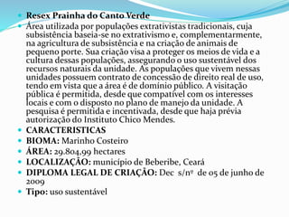  Resex Prainha do Canto Verde
 Área utilizada por populações extrativistas tradicionais, cuja
subsistência baseia-se no extrativismo e, complementarmente,
na agricultura de subsistência e na criação de animais de
pequeno porte. Sua criação visa a proteger os meios de vida e a
cultura dessas populações, assegurando o uso sustentável dos
recursos naturais da unidade. As populações que vivem nessas
unidades possuem contrato de concessão de direito real de uso,
tendo em vista que a área é de domínio público. A visitação
pública é permitida, desde que compatível com os interesses
locais e com o disposto no plano de manejo da unidade. A
pesquisa é permitida e incentivada, desde que haja prévia
autorização do Instituto Chico Mendes.
 CARACTERISTICAS
 BIOMA: Marinho Costeiro
 ÁREA: 29.804,99 hectares
 LOCALIZAÇÃO: município de Beberibe, Ceará
 DIPLOMA LEGAL DE CRIAÇÃO: Dec s/nº de 05 de junho de
2009
 Tipo: uso sustentável
 