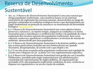 Reserva de Desenvolvimento
Sustentável
 Art. 20. A Reserva de Desenvolvimento Sustentável é uma área natural que
abriga populações tradicionais, cuja existência baseia-se em sistemas
sustentáveis de exploração dos recursos naturais, desenvolvidos ao longo de
gerações e adaptados às condições ecológicas locais e que desempenham um
papel fundamental na proteção da natureza e na manutenção da diversidade
biológica.(Regulamento)
 § 1o A Reserva de Desenvolvimento Sustentável tem como objetivo básico
preservar a natureza e, ao mesmo tempo, assegurar as condições e os meios
necessários para a reprodução e a melhoria dos modos e da qualidade de vida e
exploração dos recursos naturais das populações tradicionais, bem como
valorizar, conservar e aperfeiçoar o conhecimento e as técnicas de manejo do
ambiente, desenvolvido por estas populações.
 § 2o A Reserva de Desenvolvimento Sustentável é de domínio público, sendo
que as áreas particulares incluídas em seus limites devem ser, quando
necessário, desapropriadas, de acordo com o que dispõe a lei.
 § 3o O uso das áreas ocupadas pelas populações tradicionais será regulado de
acordo com o disposto no art. 23 desta Lei e em regulamentação específica.
 § 4o A Reserva de Desenvolvimento Sustentável será gerida por um Conselho
Deliberativo, presidido pelo órgão responsável por sua administração e
constituído por representantes de órgãos públicos, de organizações da
sociedade civil e das populações tradicionais residentes na área, conforme se
dispuser em regulamento e no ato de criação da unidade.
 