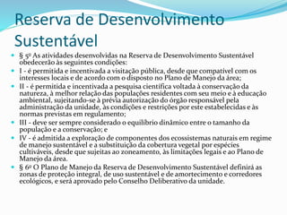 Reserva de Desenvolvimento
Sustentável
 § 5o As atividades desenvolvidas na Reserva de Desenvolvimento Sustentável
obedecerão às seguintes condições:
 I - é permitida e incentivada a visitação pública, desde que compatível com os
interesses locais e de acordo com o disposto no Plano de Manejo da área;
 II - é permitida e incentivada a pesquisa científica voltada à conservação da
natureza, à melhor relação das populações residentes com seu meio e à educação
ambiental, sujeitando-se à prévia autorização do órgão responsável pela
administração da unidade, às condições e restrições por este estabelecidas e às
normas previstas em regulamento;
 III - deve ser sempre considerado o equilíbrio dinâmico entre o tamanho da
população e a conservação; e
 IV - é admitida a exploração de componentes dos ecossistemas naturais em regime
de manejo sustentável e a substituição da cobertura vegetal por espécies
cultiváveis, desde que sujeitas ao zoneamento, às limitações legais e ao Plano de
Manejo da área.
 § 6o O Plano de Manejo da Reserva de Desenvolvimento Sustentável definirá as
zonas de proteção integral, de uso sustentável e de amortecimento e corredores
ecológicos, e será aprovado pelo Conselho Deliberativo da unidade.
 