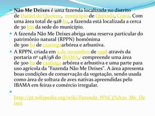  Não Me Deixes é uma fazenda localizada no distrito
de Daniel de Queiroz, município de Quixadá, Ceará. Com
uma área total de 928 ha, a fazenda está localizada a cerca
de 30 km da sede do município.
 A fazenda Não Me Deixes abriga uma reserva particular do
patrimônio natural (RPPN) homônima
de 300 ha de caatingaarbórea e arbustiva.
 A RPPN, criada em 5 de novembro de 1998 através da
portaria nº 148/98 do IBAMA,2 compreende uma área
de 300 ha de caatinga arbórea e arbustiva e uma parte para
uso agrícola da "Fazenda Não Me Deixes". A área apresenta
boas condições de conservação da vegetação, sendo usada
como área de soltura de aves nativas apreendidas pelo
IBAMA em feiras e comércio irregular.

http://pt.wikipedia.org/wiki/Fazenda_N%C3%A3o_Me_De
ixes
 