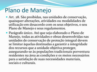 Plano de Manejo
 Art. 28. São proibidas, nas unidades de conservação,
quaisquer alterações, atividades ou modalidades de
utilização em desacordo com os seus objetivos, o seu
Plano de Manejo e seus regulamentos.
 Parágrafo único. Até que seja elaborado o Plano de
Manejo, todas as atividades e obras desenvolvidas nas
unidades de conservação de proteção integral devem
se limitar àquelas destinadas a garantir a integridade
dos recursos que a unidade objetiva proteger,
assegurando-se às populações tradicionais porventura
residentes na área as condições e os meios necessários
para a satisfação de suas necessidades materiais,
sociais e culturais.
 