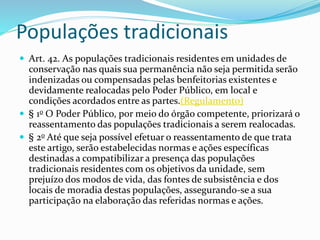 Populações tradicionais
 Art. 42. As populações tradicionais residentes em unidades de
conservação nas quais sua permanência não seja permitida serão
indenizadas ou compensadas pelas benfeitorias existentes e
devidamente realocadas pelo Poder Público, em local e
condições acordados entre as partes.(Regulamento)
 § 1o O Poder Público, por meio do órgão competente, priorizará o
reassentamento das populações tradicionais a serem realocadas.
 § 2o Até que seja possível efetuar o reassentamento de que trata
este artigo, serão estabelecidas normas e ações específicas
destinadas a compatibilizar a presença das populações
tradicionais residentes com os objetivos da unidade, sem
prejuízo dos modos de vida, das fontes de subsistência e dos
locais de moradia destas populações, assegurando-se a sua
participação na elaboração das referidas normas e ações.
 