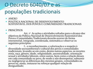 O Decreto 6040/07 e as
populações tradicionais
 ANEXO
 POLÍTICA NACIONAL DE DESENVOLVIMENTO
SUSTENTÁVEL DOS POVOS E COMUNIDADES TRADICIONAIS
 PRINCÍPIOS
 Art. 1º As ações e atividades voltadas para o alcance dos
objetivos da Política Nacional de Desenvolvimento Sustentável dos
Povos e Comunidades Tradicionais deverão ocorrer de forma
intersetorial, integrada, coordenada, sistemática e observar os
seguintes princípios:
 I - o reconhecimento, a valorização e o respeito à
diversidade socioambiental e cultural dos povos e comunidades
tradicionais, levando-se em conta, dentre outros aspectos, os recortes
etnia, raça, gênero, idade, religiosidade, ancestralidade, orientação
sexual e atividades laborais, entre outros, bem como a relação desses
em cada comunidade ou povo, de modo a não desrespeitar, subsumir
ou negligenciar as diferenças dos mesmos grupos, comunidades ou
povos ou, ainda, instaurar ou reforçar qualquer relação de
desigualdade;
 