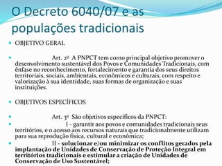 O Decreto 6040/07 e as
populações tradicionais
 OBJETIVO GERAL
 Art. 2o A PNPCT tem como principal objetivo promover o
desenvolvimento sustentável dos Povos e Comunidades Tradicionais, com
ênfase no reconhecimento, fortalecimento e garantia dos seus direitos
territoriais, sociais, ambientais, econômicos e culturais, com respeito e
valorização à sua identidade, suas formas de organização e suas
instituições.
 OBJETIVOS ESPECÍFICOS
 Art. 3o São objetivos específicos da PNPCT:
 I - garantir aos povos e comunidades tradicionais seus
territórios, e o acesso aos recursos naturais que tradicionalmente utilizam
para sua reprodução física, cultural e econômica;
 II - solucionar e/ou minimizar os conflitos gerados pela
implantação de Unidades de Conservação de Proteção Integral em
territórios tradicionais e estimular a criação de Unidades de
Conservação de Uso Sustentável;
 