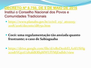 DECRETO Nº 8.750, DE 9 DE MAIO DE 2016
Institui o Conselho Nacional dos Povos e
Comunidades Tradicionais
 https://www.planalto.gov.br/ccivil_03/_ato2015-
2018/2016/decreto/d8750.htm
 Cocó: uma regulamentação tão ansiada quanto
frustrante; o caso de Sabiaguaba
 https://drive.google.com/file/d/0B0De0hELAzKUSHg
2c0dtVGp2U2ItaldKRl9MWUlYMjExdldr/view
 