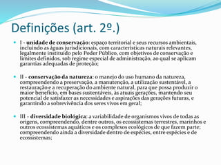 Definições (art. 2º.)
 I - unidade de conservação: espaço territorial e seus recursos ambientais,
incluindo as águas jurisdicionais, com características naturais relevantes,
legalmente instituído pelo Poder Público, com objetivos de conservação e
limites definidos, sob regime especial de administração, ao qual se aplicam
garantias adequadas de proteção;
 II - conservação da natureza: o manejo do uso humano da natureza,
compreendendo a preservação, a manutenção, a utilização sustentável, a
restauração e a recuperação do ambiente natural, para que possa produzir o
maior benefício, em bases sustentáveis, às atuais gerações, mantendo seu
potencial de satisfazer as necessidades e aspirações das gerações futuras, e
garantindo a sobrevivência dos seres vivos em geral;
 III - diversidade biológica: a variabilidade de organismos vivos de todas as
origens, compreendendo, dentre outros, os ecossistemas terrestres, marinhos e
outros ecossistemas aquáticos e os complexos ecológicos de que fazem parte;
compreendendo ainda a diversidade dentro de espécies, entre espécies e de
ecossistemas;
 