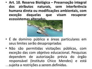 • Art. 10. Reserva Biológica – Preservação integral
dos atributos naturais, sem interferência
humana direta ou modificações ambientais, com
exceção daquelas que visam recuperar
ecossistemas alterados.
• É de domínio público e áreas particulares em
seus limites serão desapropriadas
• Não são permitidas visitações públicas, com
exceção das com objetivo educacional. Pesquisas
dependem de autorização prévia do órgão
responsável (Instituto Chico Mendes) e está
sujeita a restrições a serem definidas.23/5/2013 Colorado do Oeste 2013
 