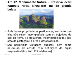 • Art. 12. Monumento Natural – Preserva locais
naturais raros, singulares ou de grande
beleza.
• Pode haver propriedades particulares, contanto que
elas não sejam incompatíveis com os objetivos do
uso da terra, se houverem incompatibilidades (ex:
área de pastagem), a área é desapropriada.
• São permitidas visitações públicas, bem como
pesquisas, de acordo com definições do órgão
responsável (Instituto Chico Mendes).
23/5/2013 Colorado do Oeste 2013
 