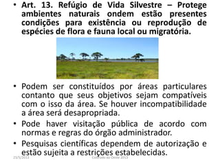 • Art. 13. Refúgio de Vida Silvestre – Protege
ambientes naturais ondem estão presentes
condições para existência ou reprodução de
espécies de flora e fauna local ou migratória.
• Podem ser constituídos por áreas particulares
contanto que seus objetivos sejam compatíveis
com o isso da área. Se houver incompatibilidade
a área será desapropriada.
• Pode haver visitação pública de acordo com
normas e regras do órgão administrador.
• Pesquisas científicas dependem de autorização e
estão sujeita a restrições estabelecidas.23/5/2013 Colorado do Oeste 2013
 