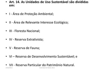 • Art. 14. As Unidades de Uso Sustentável são divididas
em:
• I - Área de Proteção Ambiental;
• II - Área de Relevante Interesse Ecológico;
• III - Floresta Nacional;
• IV - Reserva Extrativista;
• V - Reserva de Fauna;
• VI – Reserva de Desenvolvimento Sustentável; e
• VII - Reserva Particular do Patrimônio Natural.
23/5/2013 Colorado do Oeste 2013
 