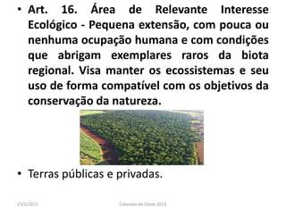 • Art. 16. Área de Relevante Interesse
Ecológico - Pequena extensão, com pouca ou
nenhuma ocupação humana e com condições
que abrigam exemplares raros da biota
regional. Visa manter os ecossistemas e seu
uso de forma compatível com os objetivos da
conservação da natureza.
• Terras públicas e privadas.
23/5/2013 Colorado do Oeste 2013
 
