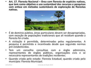 • Art. 17. Floresta Nacional – Área com floresta de espécies nativas,
que tem como objetivo o uso sustentável dos recursos e pesquisas
com enfase em métodos sustentáveis de exploração de florestas
nativas.
• É de domínio público, áreas particulares devem ser desapropriadas,
com exceção de populações tradicionais que ali residiam quando a
floresta foi criada.
• A visitação é permitida, determinadas pelos regulamentos. A
pesquisa é permitida e incentivada desde que seguindo normas
pré-estabelecidas.
• Tem um conselho consultivo com o órgão administra,
representantes de órgãos públicos, organizações civis e se
necessário representantes de tradições residentes.
• Quando criada pelo estado: Floresta Estadual; quando criada pelo
município: Floresta Municipal.
23/5/2013 Colorado do Oeste 2013
 