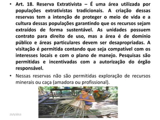 • Art. 18. Reserva Extrativista – É uma área utilizada por
populações extrativistas tradicionais. A criação dessas
reservas tem a intenção de proteger o meio de vida e a
cultura dessas populações garantindo que os recursos sejam
extraídos de forma sustentável. As unidades possuem
contrato para direito de uso, mas a área é de domínio
público e áreas particulares devem ser desapropriadas. A
visitação é permitida contando que seja compatível com os
interesses locais e com o plano de manejo. Pesquisas são
permitidas e incentivadas com a autorização do órgão
responsável.
• Nessas reservas não são permitidas exploração de recursos
minerais ou caça (amadora ou profissional).
23/5/2013 Colorado do Oeste 2013
 
