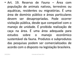 • Art. 19. Reserva de Fauna – Área com
população de animais nativos, terrestres ou
aquáticas, residentes ou migratórias. É uma
área de domínio público e áreas particulares
devem ser desapropriadas. Pode ocorrer
visitação pública, desde que compatível com o
manejo de unidade. É proibida realização de
caça na área. É uma área adequada para
estudos sobre o manejo econômico
sustentável da fauna. Produtos e subprodutos
das pesquisas podem ser comercializados de
acordo com o disposto na legislação brasileira.
23/5/2013 Colorado do Oeste 2013
 