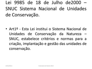 Lei 9985 de 18 de Julho de2000 –
SNUC Sistema Nacional de Unidades
de Conservação.
• Art1º - Esta Lei institui o Sistema Nacional de
Unidades de Conservação da Natureza –
SNUC, estabelece critérios e normas para a
criação, implantação e gestão das unidades de
conservação.
23/5/2013 Colorado do Oeste 2013
 
