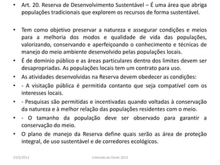 • Art. 20. Reserva de Desenvolvimento Sustentável – É uma área que abriga
populações tradicionais que explorem os recursos de forma sustentável.
• Tem como objetivo preservar a natureza e assegurar condições e meios
para a melhoria dos modos e qualidade de vida das populações,
valorizando, conservando e aperfeiçoando o conhecimento e técnicas de
manejo do meio ambiente desenvolvido pelas populações locais.
• É de domínio público e as áreas particulares dentro dos limites devem ser
desapropriadas. As populações locais tem um contrato para uso.
• As atividades desenvolvidas na Reserva devem obedecer as condições:
• - A visitação pública é permitida contanto que seja compatível com os
interesses locais.
• - Pesquisas são permitidas e incentivadas quando voltadas à conservação
da natureza e à melhor relação das populações residentes com o meio.
• - O tamanho da população deve ser observado para garantir a
conservação do meio.
• O plano de manejo da Reserva define quais serão as área de proteção
integral, de uso sustentável e de corredores ecológicos.
23/5/2013 Colorado do Oeste 2013
 