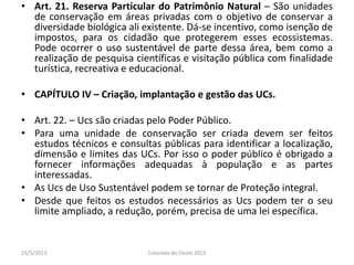 • Art. 21. Reserva Particular do Patrimônio Natural – São unidades
de conservação em áreas privadas com o objetivo de conservar a
diversidade biológica ali existente. Dá-se incentivo, como isenção de
impostos, para os cidadão que protegerem esses ecossistemas.
Pode ocorrer o uso sustentável de parte dessa área, bem como a
realização de pesquisa científicas e visitação pública com finalidade
turística, recreativa e educacional.
• CAPÍTULO IV – Criação, implantação e gestão das UCs.
• Art. 22. – Ucs são criadas pelo Poder Público.
• Para uma unidade de conservação ser criada devem ser feitos
estudos técnicos e consultas públicas para identificar a localização,
dimensão e limites das UCs. Por isso o poder público é obrigado a
fornecer informações adequadas à população e as partes
interessadas.
• As Ucs de Uso Sustentável podem se tornar de Proteção integral.
• Desde que feitos os estudos necessários as Ucs podem ter o seu
limite ampliado, a redução, porém, precisa de uma lei específica.
23/5/2013 Colorado do Oeste 2013
 