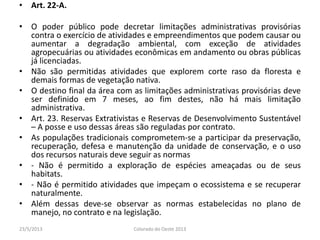 • Art. 22-A.
• O poder público pode decretar limitações administrativas provisórias
contra o exercício de atividades e empreendimentos que podem causar ou
aumentar a degradação ambiental, com exceção de atividades
agropecuárias ou atividades econômicas em andamento ou obras públicas
já licenciadas.
• Não são permitidas atividades que explorem corte raso da floresta e
demais formas de vegetação nativa.
• O destino final da área com as limitações administrativas provisórias deve
ser definido em 7 meses, ao fim destes, não há mais limitação
administrativa.
• Art. 23. Reservas Extrativistas e Reservas de Desenvolvimento Sustentável
– A posse e uso dessas áreas são reguladas por contrato.
• As populações tradicionais comprometem-se a participar da preservação,
recuperação, defesa e manutenção da unidade de conservação, e o uso
dos recursos naturais deve seguir as normas
• - Não é permitido a exploração de espécies ameaçadas ou de seus
habitats.
• - Não é permitido atividades que impeçam o ecossistema e se recuperar
naturalmente.
• Além dessas deve-se observar as normas estabelecidas no plano de
manejo, no contrato e na legislação.
23/5/2013 Colorado do Oeste 2013
 