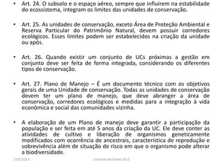 • Art. 24. O subsolo e o espaço aéreo, sempre que influírem na estabilidade
do ecossistema, integram os limites das unidades de conservação.
• Art. 25. As unidades de conservação, exceto Área de Proteção Ambiental e
Reserva Particular do Patrimônio Natural, devem possuir corredores
ecológicos. Esses limites podem ser estabelecidos na criação da unidade
ou após.
• Art. 26. Quando existir um conjunto de UCs próximas a gestão em
conjunto deve ser feita de forma integrada, considerando os diferentes
tipos de conservação.
• Art. 27. Plano de Manejo – É um documento técnico com os objetivos
gerais de uma Unidade de conservação. Todas as unidades de conservação
devem ter um plano de manejo, que deve abranger a área de
conservação, corredores ecológicos e medidas para a integração à vida
econômica e social das comunidades vizinha.
• A elaboração de um Plano de manejo deve garantir a participação da
população e ser feita em até 5 anos da criação da UC. Ele deve conter as
atividades de cultivo e liberação de organismos geneticamente
modificados com ocorrência de ancestrais, característica de reprodução e
sobrevivência além de situação de risco em que o organismo pode alterar
a biodiversidade.
23/5/2013 Colorado do Oeste 2013
 