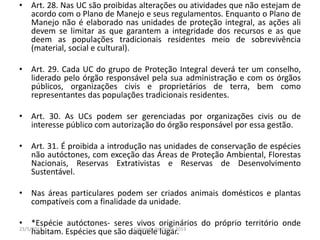 • Art. 28. Nas UC são proibidas alterações ou atividades que não estejam de
acordo com o Plano de Manejo e seus regulamentos. Enquanto o Plano de
Manejo não é elaborado nas unidades de proteção integral, as ações ali
devem se limitar as que garantem a integridade dos recursos e as que
deem as populações tradicionais residentes meio de sobrevivência
(material, social e cultural).
• Art. 29. Cada UC do grupo de Proteção Integral deverá ter um conselho,
liderado pelo órgão responsável pela sua administração e com os órgãos
públicos, organizações civis e proprietários de terra, bem como
representantes das populações tradicionais residentes.
• Art. 30. As UCs podem ser gerenciadas por organizações civis ou de
interesse público com autorização do órgão responsável por essa gestão.
• Art. 31. É proibida a introdução nas unidades de conservação de espécies
não autóctones, com exceção das Áreas de Proteção Ambiental, Florestas
Nacionais, Reservas Extrativistas e Reservas de Desenvolvimento
Sustentável.
• Nas áreas particulares podem ser criados animais domésticos e plantas
compatíveis com a finalidade da unidade.
• *Espécie autóctones- seres vivos originários do próprio território onde
habitam. Espécies que são daquele lugar.23/5/2013 Colorado do Oeste 2013
 