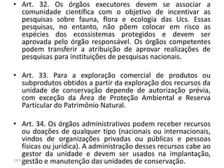 • Art. 32. Os órgãos executores devem se associar a
comunidade científica com o objetivo de incentivar as
pesquisas sobre fauna, flora e ecologia das Ucs. Essas
pesquisas, no entanto, não põem colocar em risco as
espécies dos ecossistemas protegidos e devem ser
aprovada pelo órgão responsável. Os órgãos competentes
podem transferir a atribuição de aprovar realizações de
pesquisas para instituições de pesquisas nacionais.
• Art. 33. Para a exploração comercial de produtos ou
subprodutos obtidos a partir da exploração dos recursos da
unidade de conservação depende de autorização prévia,
com exceção da Área de Proteção Ambiental e Reserva
Particular do Patrimônio Natural.
• Art. 34. Os órgãos administrativos podem receber recursos
ou doações de qualquer tipo (nacionais ou internacionais,
vindos de organizações privadas ou públicas e pessoas
físicas ou jurídica). A administração desses recursos cabe ao
gestor da unidade e devem ser usados na implantação,
gestão e manutenção das unidades de conservação.23/5/2013 Colorado do Oeste 2013
 