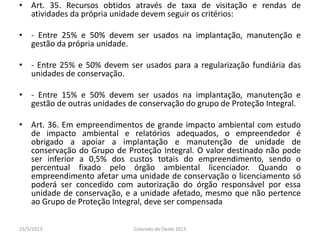 • Art. 35. Recursos obtidos através de taxa de visitação e rendas de
atividades da própria unidade devem seguir os critérios:
• - Entre 25% e 50% devem ser usados na implantação, manutenção e
gestão da própria unidade.
• - Entre 25% e 50% devem ser usados para a regularização fundiária das
unidades de conservação.
• - Entre 15% e 50% devem ser usados na implantação, manutenção e
gestão de outras unidades de conservação do grupo de Proteção Integral.
• Art. 36. Em empreendimentos de grande impacto ambiental com estudo
de impacto ambiental e relatórios adequados, o empreendedor é
obrigado a apoiar a implantação e manutenção de unidade de
conservação do Grupo de Proteção Integral. O valor destinado não pode
ser inferior a 0,5% dos custos totais do empreendimento, sendo o
percentual fixado pelo órgão ambiental licenciador. Quando o
empreendimento afetar uma unidade de conservação o licenciamento só
poderá ser concedido com autorização do órgão responsável por essa
unidade de conservação, e a unidade afetado, mesmo que não pertence
ao Grupo de Proteção Integral, deve ser compensada
23/5/2013 Colorado do Oeste 2013
 