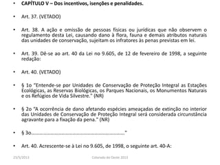 • CAPÍTULO V – Dos incentivos, isenções e penalidades.
• Art. 37. (VETADO)
• Art. 38. A ação e omissão de pessoas físicas ou jurídicas que não observem o
regulamento desta Lei, causando dano à flora, fauna e demais atributos naturais
das unidades de conservação, sujeitam os infratores às penas previstas em lei.
• Art. 39. Dê-se ao art. 40 da Lei no 9.605, de 12 de fevereiro de 1998, a seguinte
redação:
• Art. 40. (VETADO)
• § 1o “Entende-se por Unidades de Conservação de Proteção Integral as Estações
Ecológicas, as Reservas Biológicas, os Parques Nacionais, os Monumentos Naturais
e os Refúgios de Vida Silvestre." (NR)
• § 2o “A ocorrência de dano afetando espécies ameaçadas de extinção no interior
das Unidades de Conservação de Proteção Integral será considerada circunstância
agravante para a fixação da pena." (NR)
• § 3o...................................................................."
• Art. 40. Acrescente-se à Lei no 9.605, de 1998, o seguinte art. 40-A:
23/5/2013 Colorado do Oeste 2013
 