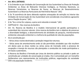 • Art. 40-A. (VETADO)
• § 1o Entende-se por Unidades de Conservação de Uso Sustentável as Áreas de Proteção
Ambiental, as Áreas de Relevante Interesse Ecológico, as Florestas Nacionais, as
Reservas Extrativistas, as Reservas de Fauna, as Reservas de Desenvolvimento
Sustentável e as Reservas Particulares do Patrimônio Natural." (AC)
• § 2o “A ocorrência de dano afetando espécies ameaçadas de extinção no interior das
Unidades de Conservação de Uso Sustentável será considerada circunstância agravante
para a fixação da pena." (AC)
• § 3o “Se o crime for culposo, a pena será reduzida à metade." (AC)
• CAPÍTULO VI – Das reservas da biosfera
• Art. 41. Reserva da Biosfera é o modelo internacional de gestão participativa e
sustentável dos recursos naturais. Uma reserva da biosfera tem o objetivo de preservar
a diversidade biológica, o desenvolvimento de atividades de pesquisa, monitoramento
ambiental, educação ambiental e a melhoria da qualidade de vida das populações.
• Ela é constituída por:
• - Várias áreas-núcleo destinadas à proteção integral da natureza.
• - Várias zonas de amortecimento onde só são permitidas atividades que não resultem
em danos para as áreas núcleo ou várias zonas de transição onde o processo de
ocupação e manejo de recursos são planejados e conduzidos de modo participativo e
em bases sustentáveis.
• A Reserva da Biosfera é formada por áreas de domínio público ou privado e pode ser
constituída por unidades de conservação já criadas. Ela é comandada por um Conselho
Deliberativo com representantes de instituições públicas, organizações da sociedade
civil e da população residente.23/5/2013 Colorado do Oeste 2013
 