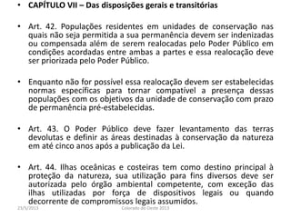 • CAPÍTULO VII – Das disposições gerais e transitórias
• Art. 42. Populações residentes em unidades de conservação nas
quais não seja permitida a sua permanência devem ser indenizadas
ou compensada além de serem realocadas pelo Poder Público em
condições acordadas entre ambas a partes e essa realocação deve
ser priorizada pelo Poder Público.
• Enquanto não for possível essa realocação devem ser estabelecidas
normas específicas para tornar compatível a presença dessas
populações com os objetivos da unidade de conservação com prazo
de permanência pré-estabelecidas.
• Art. 43. O Poder Público deve fazer levantamento das terras
devolutas e definir as áreas destinadas à conservação da natureza
em até cinco anos após a publicação da Lei.
• Art. 44. Ilhas oceânicas e costeiras tem como destino principal à
proteção da natureza, sua utilização para fins diversos deve ser
autorizada pelo órgão ambiental competente, com exceção das
ilhas utilizadas por força de dispositivos legais ou quando
decorrente de compromissos legais assumidos.
23/5/2013 Colorado do Oeste 2013
 