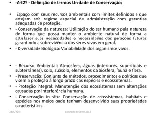 • -Art2º - Definição de termos Unidade de Conservação:
• Espaço com seus recursos ambientais com limites definidos e que
estejam sob regime especial de administração com garantias
adequadas de proteção.
• - Conservação da natureza: Utilização do ser humano pela natureza
de forma que possa manter o ambiente natural de forma a
satisfazer suas necessidades e necessidades das gerações futuras
garantindo a sobrevivência dos seres vivos em geral.
• - Diversidade Biológica: Variabilidade dos organismos vivos.
• - Recurso Ambiental: Atmosfera, águas (interiores, superficiais e
subterrâneas), solo, subsolo, elementos da biosfera, fauna e flora.
• - Preservação: Conjunto de métodos, procedimentos e políticas que
visem a proteção à longo prazo das espécies e ecossistemas.
• - Proteção integral: Manutenção dos ecossistemas sem alterações
causadas por interferência humana.
• - Conservação in situ: Conservação de ecossistemas, habitats e
espécies nos meios onde tenham desenvolvido suas propriedades
características.
23/5/2013 Colorado do Oeste 2013
 