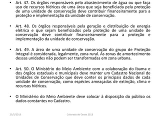 • Art. 47. Os órgãos responsáveis pelo abastecimento de água ou que faça
uso de recursos hídricos de uma área que seja beneficiada pela proteção
de uma unidade de conservação deve contribuir financeiramente para a
proteção e implementação da unidade de conservação.
• Art. 48. Os órgãos responsáveis pela geração e distribuição de energia
elétrica e que sejam beneficiados pela proteção de uma unidade de
conservação deve contribuir financeiramente para a proteção e
implementação da unidade de conservação.
• Art. 49. A área de uma unidade de conservação do grupo de Proteção
Integral é considerada, legalmente, zona rural. As zonas de amortecimento
dessas unidades não podem ser transformadas em zona urbana.
• Art. 50. O Ministério do Meio Ambiente com a colaboração do Ibama e
dos órgãos estaduais e municipais deve manter um Cadastro Nacional de
Unidades de Conservação que deve conter os principais dados de cada
unidade de conservação, como espécies ameaçadas de extinção, clima e
recursos hídricos.
• O Ministério do Meio Ambiente deve colocar à disposição do público os
dados constantes no Cadastro.
23/5/2013 Colorado do Oeste 2013
 