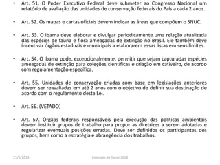 • Art. 51. O Poder Executivo Federal deve submeter ao Congresso Nacional um
relatório de avaliação das unidades de conservação federais do País a cada 2 anos.
• Art. 52. Os mapas e cartas oficiais devem indicar as áreas que compõem o SNUC.
• Art. 53. O Ibama deve elaborar e divulgar periodicamente uma relação atualizada
das espécies de fauna e flora ameaçadas de extinção no Brasil. Ele também deve
incentivar órgãos estaduais e municipais a elaborarem essas listas em seus limites.
• Art. 54. O Ibama pode, excepcionalmente, permitir que sejam capturadas espécies
ameaçadas de extinção para coleções científicas e criação em cativeiro, de acordo
com regulamentação específica.
• Art. 55. Unidades de conservação criadas com base em legislações anteriores
devem ser reavaliadas em até 2 anos com o objetivo de definir sua destinação de
acordo com o regulamento desta Lei.
• Art. 56. (VETADO)
• Art. 57. Órgãos federais responsáveis pela execução das politicas ambientais
devem instituir grupos de trabalho para propor as diretrizes a serem adotadas e
regularizar eventuais posições erradas. Deve ser definidos os participantes dos
grupos, bem como a estratégia e abrangência dos trabalhos.
23/5/2013 Colorado do Oeste 2013
 