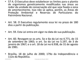 • 57 A. O Executivo deve estabelecer os limites para o plantio
de organismos geneticamente modificados nas áreas ao
redor da unidade de conservação até que seja fixada a zona
de amortecimento. Isso não se aplica, porém, as Áreas de
Proteção Ambiental e Reservas de Particulares do
Patrimônio Nacional.
• Art. 58. O Executivo regulamente essa lei no prazo de 180
dias a partir da publicação.
• Art. 59. Esta Lei entra em vigor na data de sua publicação.
• Art. 60. Revogam-se os arts. 5o e 6o da Lei no 4.771, de 15
de setembro de 1965; o art. 5o da Lei no 5.197, de 3 de
janeiro de 1967; e o art. 18 da Lei no 6.938, de 31 de agosto
de 1981.
• Brasília, 18 de julho de 2000; 179o da Independência e
112o da República.
23/5/2013 Colorado do Oeste 2013
 