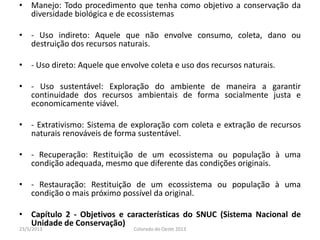 • Manejo: Todo procedimento que tenha como objetivo a conservação da
diversidade biológica e de ecossistemas
• - Uso indireto: Aquele que não envolve consumo, coleta, dano ou
destruição dos recursos naturais.
• - Uso direto: Aquele que envolve coleta e uso dos recursos naturais.
• - Uso sustentável: Exploração do ambiente de maneira a garantir
continuidade dos recursos ambientais de forma socialmente justa e
economicamente viável.
• - Extrativismo: Sistema de exploração com coleta e extração de recursos
naturais renováveis de forma sustentável.
• - Recuperação: Restituição de um ecossistema ou população à uma
condição adequada, mesmo que diferente das condições originais.
• - Restauração: Restituição de um ecossistema ou população à uma
condição o mais próximo possível da original.
• Capítulo 2 - Objetivos e características do SNUC (Sistema Nacional de
Unidade de Conservação)
23/5/2013 Colorado do Oeste 2013
 