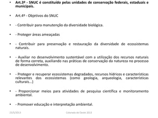 • Art.3º - SNUC é constituído pelas unidades de conservação federais, estaduais e
municipais.
• Art.4º - Objetivos do SNUC
• - Contribuir para manutenção da diversidade biológica.
• - Proteger áreas ameaçadas
• - Contribuir para preservação e restauração da diversidade de ecossistemas
naturais.
• - Auxiliar no desenvolvimento sustentável com a utilização dos recursos naturais
de forma correta, auxiliando nas práticas de conservação da natureza no processo
de desenvolvimento.
• - Proteger e recuperar ecossistemas degradados, recursos hídricos e características
relevantes dos ecossistemas (como geologia, arqueologia, características
culturais...)
• - Proporcionar meios para atividades de pesquisa científica e monitoramento
ambiental.
• - Promover educação e interpretação ambiental.
23/5/2013 Colorado do Oeste 2013
 