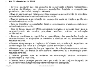 • Art. 5º - Diretrizes do SNUC
• - Deve-se assegurar que nas unidades de conservação estejam representadas
amostras significativas das diferentes populações, habitats e ecossistemas,
guardando o patrimônio biológico existente.
• - Deve-se assegurar que hajam procedimentos para o envolvimento da sociedade
no estabelecimento das unidades de conservação.
• - Deve-se assegurar a participação das populações locais na criação e gestão das
unidades de conservação.
• - Deve-se incentivar as populações locais e organizações privadas a estabelecer
unidades de conservação.
• - Deve-se buscar apoio de ONGs, organizações privadas e pessoas físicas para o
desenvolvimento de estudos, pesquisas científicas, práticas de educação
ambiental, etc.
• - Deve-se considerar as condições e necessidades das populações locais no
desenvolvimento e adaptação de métodos e técnicas de uso sustentável dos
recursos naturais.
• - Deve-se assegurar que a criação das UCs levem em consideração as politicas de
administração das terras e as condições sociais e econômicas locais.
• - Deve-se garantir as populações que dependem da utilização de recursos naturais
no interior das UCs meios de subsistências alternativos ou a indenização pelos
recursos perdidos.
• - Deve-se garantir que as unidades de conservação tenham autonomia
administrativa e financeira.
• - Deve-se buscar proteger grandes áreas por meio de um conjunto integrado de
UCs de diferentes categorias respeitando corredores ecológicos.
23/5/2013 Colorado do Oeste 2013
 