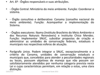 • Art. 6º - Órgãos responsáveis e suas atribuições.
• - Órgão Central: Ministério do meio ambiente. Função: Coordenar o
sistema.
• - Órgão consultivo e deliberativo: Conama (conselho nacional do
meio ambiente). Função: Acompanhar a implementação do
Sistema.
• - Órgãos executores: Ibama (Instituto Brasileiro do Meio Ambiente e
dos Recursos Naturais Renováveis) e Instituito Chico Mendes.
Função: Implementar SNUC, subsidiar propostas de criação e
administrar as unidades de conservação federais, estaduais e
municipais nas respectivas esferas de atuação.
• Parágrafo único. Podem integrar o SNUC, excepcionalmente e a
critério do Conama, unidades de conservação estaduais e
municipais que, concebidas para atender a peculiaridades regionais
ou locais, possuam objetivos de manejo que não possam ser
satisfatoriamente atendidos por nenhuma categoria prevista nesta
Lei e cujas características permitam, em relação a estas, uma clara
distinção.
23/5/2013 Colorado do Oeste 2013
 