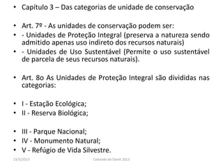 • Capítulo 3 – Das categorias de unidade de conservação
• Art. 7º - As unidades de conservação podem ser:
• - Unidades de Proteção Integral (preserva a natureza sendo
admitido apenas uso indireto dos recursos naturais)
• - Unidades de Uso Sustentável (Permite o uso sustentável
de parcela de seus recursos naturais).
• Art. 8o As Unidades de Proteção Integral são divididas nas
categorias:
• I - Estação Ecológica;
• II - Reserva Biológica;
• III - Parque Nacional;
• IV - Monumento Natural;
• V - Refúgio de Vida Silvestre.
23/5/2013 Colorado do Oeste 2013
 