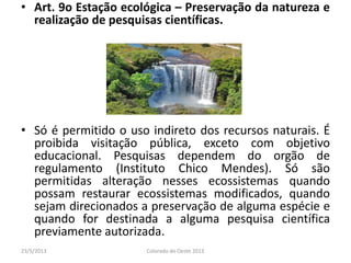 • Art. 9o Estação ecológica – Preservação da natureza e
realização de pesquisas científicas.
• Só é permitido o uso indireto dos recursos naturais. É
proibida visitação pública, exceto com objetivo
educacional. Pesquisas dependem do orgão de
regulamento (Instituto Chico Mendes). Só são
permitidas alteração nesses ecossistemas quando
possam restaurar ecossistemas modificados, quando
sejam direcionados a preservação de alguma espécie e
quando for destinada a alguma pesquisa científica
previamente autorizada.
23/5/2013 Colorado do Oeste 2013
 
