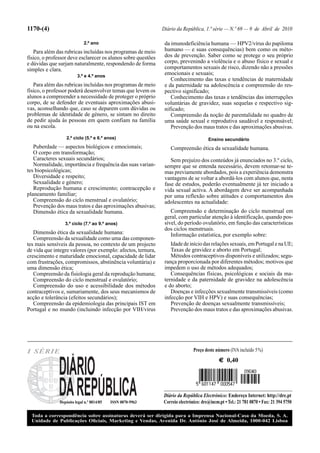 1170-(4)                                                       Diário da República, 1.ª série — N.º 69 — 9 de Abril de 2010

                             2.º ano                            da imunodeficiência humana — HPV2/vírus do papiloma
   Para além das rubricas incluídas nos programas de meio       humano — e suas consequências) bem como os méto-
físico, o professor deve esclarecer os alunos sobre questões    dos de prevenção. Saber como se protege o seu próprio
e dúvidas que surjam naturalmente, respondendo de forma         corpo, prevenindo a violência e o abuso físico e sexual e
simples e clara.                                                comportamentos sexuais de risco, dizendo não a pressões
                         3.º e 4.º anos
                                                                emocionais e sexuais;
                                                                   Conhecimento das taxas e tendências de maternidade
   Para além das rubricas incluídas nos programas de meio       e da paternidade na adolescência e compreensão do res-
físico, o professor poderá desenvolver temas que levem os       pectivo significado;
alunos a compreender a necessidade de proteger o próprio           Conhecimento das taxas e tendências das interrupções
corpo, de se defender de eventuais aproximações abusi-          voluntárias de gravidez, suas sequelas e respectivo sig-
vas, aconselhando que, caso se deparem com dúvidas ou           nificado;
problemas de identidade de género, se sintam no direito            Compreensão da noção de parentalidade no quadro de
de pedir ajuda às pessoas em quem confiam na família            uma saúde sexual e reprodutiva saudável e responsável;
ou na escola.                                                      Prevenção dos maus tratos e das aproximações abusivas.
                   2.º ciclo (5.º e 6.º anos)                                          Ensino secundário
   Puberdade — aspectos biológicos e emocionais;                  Compreensão ética da sexualidade humana.
   O corpo em transformação;
   Caracteres sexuais secundários;                                 Sem prejuízo dos conteúdos já enunciados no 3.º ciclo,
   Normalidade, importância e frequência das suas varian-       sempre que se entenda necessário, devem retomar-se te-
tes biopsicológicas;                                            mas previamente abordados, pois a experiência demonstra
   Diversidade e respeito;                                      vantagens de se voltar a abordá-los com alunos que, nesta
   Sexualidade e género;                                        fase de estudos, poderão eventualmente já ter iniciado a
   Reprodução humana e crescimento; contracepção e              vida sexual activa. A abordagem deve ser acompanhada
planeamento familiar;                                           por uma reflexão sobre atitudes e comportamentos dos
   Compreensão do ciclo menstrual e ovulatório;                 adolescentes na actualidade:
   Prevenção dos maus tratos e das aproximações abusivas;
   Dimensão ética da sexualidade humana.                           Compreensão e determinação do ciclo menstrual em
                                                                geral, com particular atenção à identificação, quando pos-
                  3.º ciclo (7.º ao 9.º anos)                   sível, do período ovulatório, em função das características
                                                                dos ciclos menstruais.
   Dimensão ética da sexualidade humana:                           Informação estatística, por exemplo sobre:
   Compreensão da sexualidade como uma das componen-
tes mais sensíveis da pessoa, no contexto de um projecto           Idade de início das relações sexuais, em Portugal e na UE;
de vida que integre valores (por exemplo: afectos, ternura,        Taxas de gravidez e aborto em Portugal;
crescimento e maturidade emocional, capacidade de lidar            Métodos contraceptivos disponíveis e utilizados; segu-
com frustrações, compromissos, abstinência voluntária) e        rança proporcionada por diferentes métodos; motivos que
uma dimensão ética;                                             impedem o uso de métodos adequados;
   Compreensão da fisiologia geral da reprodução humana;           Consequências físicas, psicológicas e sociais da ma-
   Compreensão do ciclo menstrual e ovulatório;                 ternidade e da paternidade de gravidez na adolescência
   Compreensão do uso e acessibilidade dos métodos              e do aborto;
contraceptivos e, sumariamente, dos seus mecanismos de             Doenças e infecções sexualmente transmissíveis (como
acção e tolerância (efeitos secundários);                       infecção por VIH e HPV) e suas consequências;
   Compreensão da epidemiologia das principais IST em              Prevenção de doenças sexualmente transmissíveis;
Portugal e no mundo (incluindo infecção por VIH/vírus              Prevenção dos maus tratos e das aproximações abusivas.




I SÉRIE                                                                        Preço deste número (IVA incluído 5 %)
                                                                                             € 0,40




                                                               Diário da República Electrónico: Endereço Internet: http://dre.pt
               Depósito legal n.º 8814/85   ISSN 0870-9963     Correio electrónico: dre@incm.pt • Tel.: 21 781 0870 • Fax: 21 394 5750

  Toda a correspondência sobre assinaturas deverá ser dirigida para a Imprensa Nacional-Casa da Moeda, S. A.
  Unidade de Publicações Oﬁciais, Marketing e Vendas, Avenida Dr. António José de Almeida, 1000-042 Lisboa
 