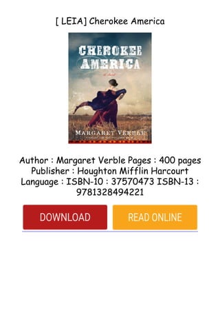 [ LEIA] Cherokee America
Author : Margaret Verble Pages : 400 pages
Publisher : Houghton Mifflin Harcourt
Language : ISBN-10 : 37570473 ISBN-13 :
9781328494221
 