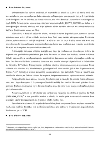 11
• Base de dados de Alunos:
Diferentemente das versões anteriores, os microdados de alunos da Aneb e da Prova Brasil são
apresentados em uma mesma base de dados. Além das razões expostas anteriormente, isso se deve ao fato da
Aneb incorporar, em seu universo, os alunos avaliados pela Prova Brasil (Cf. Relatório de Amostragem da
Aneb 2013). Por esta razão, optou-se por estabelecer uma variável (IN_PROVA_BRASIL) que indica se o
aluno participou da Prova Brasil ou não, o que permitirá extrair do banco de dados da Aneb os microdados
da Prova Brasil, usando apenas um filtro.
Além disso, as bases de dados dos alunos, ao invés de serem disponibilizadas, como nas versões
anteriores, com as três séries avaliadas em uma única base, nesta versão, são apresentadas de maneira
distinta, separadamente: 4ª série (5º ano) do EF; 8ª série (9º ano) do EF; e 3ª série ano do EM. Com este
procedimento, foi possível integrar as seguintes bases de alunos: a de resultados, a de respostas aos testes de
LP e MT e a de respostas aos questionários contextuais.
A integração, para cada série/ano avaliado, das bases de resultados, de respostas aos testes e de
respostas aos questionários possibilitou, por meio dos inputs de leitura dos arquivos, colocar os rótulos
(labels) nas questões e nas alternativas dos questionários, bem como nas outras informações contidas na
base. Essa inovação facilitará o manuseio dos dados pelo usuário, visto que disponibilizará as informações
do Dicionário de Variáveis de maneira mais imediata e intuitiva, minimizando, assim, a necessidade de sua
consulta. Não obstante, se o usuário desejar, poderá prescindir desse recurso, pois a base é apresentada em
formato “.csv” (formato de arquivo que contém valores separados pelo delimitador “ponto e vírgula”), que
também foi adotado por facilitar a leitura dos arquivos, independentemente do software estatístico utilizado
Adicionalmente, nesta edição, os pesos dos alunos para a expansão da amostra foram calculados
tanto para Língua Portuguesa (LP) quanto para Matemática (MT). Esta medida foi tomada pelo fato de um
conjunto de alunos realizarem a prova de uma disciplina e não de outra, o que exigiu ponderações distintas
para cada uma delas.
Nessa base, também foi introduzida uma variável que representa os estratos de interesse da Aneb
(ESTRATO_ANEB)4
, o que possibilita realizar o cálculo de médias para os estratos da amostra dessa
avaliação, a partir dos seguintes níveis de análise: estado, região e país.
Outra inovação relevante diz respeito à disponibilização do programa referente ao plano amostral da
Aneb, para o cálculo de médias com a estimação correta do erro padrão. O programa será disponibilizado,
inicialmente, para o SPSS.
• Base de dados de Escolas:
4
Os estratos são compostos por: Série, Região, UF, Área, Dependência Administrativa e Localização. Para mais detalhes consulte
o Relatório de Amostragem da ANEB 2013.
 