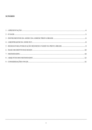 3
SUMÁRIO
1 – APRESENTAÇÃO.....................................................................................................................................................4
2 – O SAEB ......................................................................................................................................................................5
3 – INSTRUMENTOS DA ANEB E DA ANRESC/PROVA BRASIL ..........................................................................6
4 – AMOSTRAGEM DA ANEB 2013.............................................................................................................................8
5 – REGRAS PARA PUBLICAÇÃO DOS RESULTADOS NA PROVA BRASIL ......................................................9
6 – MASCARAMENTO DAS BASES ..........................................................................................................................10
7 – MICRODADOS........................................................................................................................................................10
8 – ARQUIVOS DOS MICRODADOS .........................................................................................................................12
9 – CONSIDERAÇÕES FINAIS....................................................................................................................................15
 
