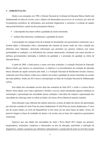 4
1 – APRESENTAÇÃO
Desde a sua concepção, em 1990, o Sistema Nacional de Avaliação da Educação Básica (Saeb) está
fundamentado na ideia de sistema, com o objetivo de desencadear um processo de avaliação, por meio de
levantamentos periódicos de informações, que permitam diagnosticar e monitorar a evolução do quadro
educacional brasileiro, a partir de dois pressupostos básicos:
o desempenho dos alunos reflete a qualidade do ensino ministrado;
nenhum fator determina, isoladamente, a qualidade do ensino.
A preocupação em conjugar testes de avaliação de desempenho com questionários contextuais visa a
levantar dados e informações sobre o desempenho dos sistemas de ensino, tendo em vista a atuação dos
diferentes entes federados, oferecendo informações que permitam aos gestores conhecer com maior
profundidade as condições e as deficiências dos sistemas educacionais, orientando com maior precisão as
políticas governamentais destinadas à melhoria da qualidade e à promoção da equidade na oferta da
educação básica.
A partir de 2005, o Saeb passou a contar com duas avaliações: a avaliação Nacional da Educação
Básica (Aneb), que manteve as características, os objetivos e os procedimentos da avaliação da educação
básica efetuada até aquele momento pelo Saeb, e a Avaliação Nacional do Rendimento Escolar (Anresc),
conhecida como Prova Brasil, criada com o objetivo de avaliar a qualidade do ensino ministrado nas escolas
das redes públicas. Ainda, em 2013, houve a incorporação, no Saeb, da Avaliação Nacional da Alfabetização
(ANA).
Esta edição dos microdados envolve duas das avaliações do Saeb 2013: a Aneb e a Anresc (Prova
Brasil). Nesta edição, com vistas a aprimorar e facilitar o seu uso, foram introduzidas algumas mudanças na
estruturação e apresentação dos microdados dessas avaliações. Uma delas diz respeito à apresentação dos
microdados da Aneb (que antes se referia ao Saeb) e da Anresc (Prova Brasil) de maneira conjunta.
Outra alteração é que, diferente das edições anteriores, as bases de dados dos alunos são apresentadas
por série/ano avaliado (4ª série/5ºano do ensino fundamental; 8ª série/9ºano do ensino fundamenta e 3ª série
ano do ensino médio), ao invés de disponibilizar as três séries em um único banco de dados. Assim, foi
possível integrar as bases de resultados de alunos e de escolas com as bases dos respectivos questionários
contextuais.
Espera-se que esta edição dos microdados da Aneb e Prova Brasil 2013 chegue aos gestores,
pesquisadores, instituições, estudiosos e interessados na área da educação, permitindo a realização de
diagnósticos, estudos e pesquisas que subsidiem o planejamento e a proposição de ações no nível das escolas
 