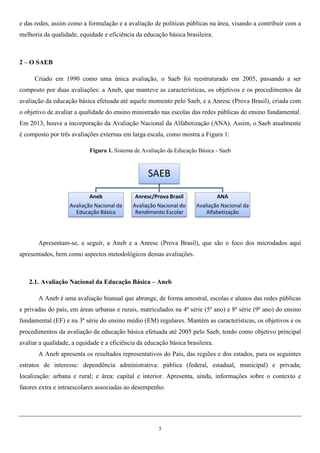5
e das redes, assim como a formulação e a avaliação de políticas públicas na área, visando a contribuir com a
melhoria da qualidade, equidade e eficiência da educação básica brasileira.
2 – O SAEB
Criado em 1990 como uma única avaliação, o Saeb foi reestruturado em 2005, passando a ser
composto por duas avaliações: a Aneb, que manteve as características, os objetivos e os procedimentos da
avaliação da educação básica efetuada até aquele momento pelo Saeb, e a Anresc (Prova Brasil), criada com
o objetivo de avaliar a qualidade do ensino ministrado nas escolas das redes públicas de ensino fundamental.
Em 2013, houve a incorporação da Avaliação Nacional da Alfabetização (ANA). Assim, o Saeb atualmente
é composto por três avaliações externas em larga escala, como mostra a Figura 1:
Figura 1. Sistema de Avaliação da Educação Básica - Saeb
Apresentam-se, a seguir, a Aneb e a Anresc (Prova Brasil), que são o foco dos microdados aqui
apresentados, bem como aspectos metodológicos dessas avaliações.
2.1. Avaliação Nacional da Educação Básica – Aneb
A Aneb é uma avaliação bianual que abrange, de forma amostral, escolas e alunos das redes públicas
e privadas do país, em áreas urbanas e rurais, matriculados na 4ª série (5º ano) e 8ª série (9º ano) do ensino
fundamental (EF) e na 3ª série do ensino médio (EM) regulares. Mantém as características, os objetivos e os
procedimentos da avaliação da educação básica efetuada até 2005 pelo Saeb, tendo como objetivo principal
avaliar a qualidade, a equidade e a eficiência da educação básica brasileira.
A Aneb apresenta os resultados representativos do País, das regiões e dos estados, para os seguintes
estratos de interesse: dependência administrativa: pública (federal, estadual, municipal) e privada;
localização: urbana e rural; e área: capital e interior. Apresenta, ainda, informações sobre o contexto e
fatores extra e intraescolares associadas ao desempenho.
SAEB
Aneb
Avaliação Nacional da
Educação Básica
Anresc/Prova Brasil
Avaliação Nacional do
Rendimento Escolar
ANA
Avaliação Nacional da
Alfabetização
 