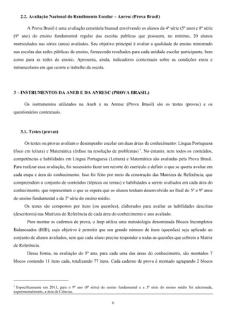 6
2.2. Avaliação Nacional do Rendimento Escolar – Anresc (Prova Brasil)
A Prova Brasil é uma avaliação censitária bianual envolvendo os alunos da 4ª série (5º ano) e 8ª série
(9º ano) do ensino fundamental regular das escolas públicas que possuem, no mínimo, 20 alunos
matriculados nas séries (anos) avaliados. Seu objetivo principal é avaliar a qualidade do ensino ministrado
nas escolas das redes públicas de ensino, fornecendo resultados para cada unidade escolar participante, bem
como para as redes de ensino. Apresenta, ainda, indicadores contextuais sobre as condições extra e
intraescolares em que ocorre o trabalho da escola.
3 – INSTRUMENTOS DA ANEB E DA ANRESC (PROVA BRASIL)
Os instrumentos utilizados na Aneb e na Anresc (Prova Brasil) são os testes (provas) e os
questionários contextuais.
3.1. Testes (provas)
Os testes ou provas avaliam o desempenho escolar em duas áreas de conhecimento: Língua Portuguesa
(foco em leitura) e Matemática (ênfase na resolução de problemas) 1
. No entanto, nem todos os conteúdos,
competências e habilidades em Língua Portuguesa (Leitura) e Matemática são avaliadas pela Prova Brasil.
Para realizar essa avaliação, foi necessário fazer um recorte do currículo e definir o que se queria avaliar em
cada etapa e área do conhecimento. Isso foi feito por meio da construção das Matrizes de Referência, que
compreendem o conjunto de conteúdos (tópicos ou temas) e habilidades a serem avaliados em cada área do
conhecimento, que representam o que se espera que os alunos tenham desenvolvido ao final do 5º e 9º anos
do ensino fundamental e da 3ª série do ensino médio.
Os testes são compostos por itens (ou questões), elaborados para avaliar as habilidades descritas
(descritores) nas Matrizes de Referência de cada área do conhecimento e ano avaliado.
Para montar os cadernos de prova, o Inep utiliza uma metodologia denominada Blocos Incompletos
Balanceados (BIB), cujo objetivo é permitir que um grande número de itens (questões) seja aplicado ao
conjunto de alunos avaliados, sem que cada aluno precise responder a todas as questões que cobrem a Matriz
de Referência.
Dessa forma, na avaliação do 5º ano, para cada uma das áreas do conhecimento, são montados 7
blocos contendo 11 itens cada, totalizando 77 itens. Cada caderno de prova é montado agrupando 2 blocos
1
Especificamente em 2013, para o 9º ano (8ª série) do ensino fundamental e a 3ª série do ensino médio foi adicionada,
experimentalmente, a área de Ciências.
 
