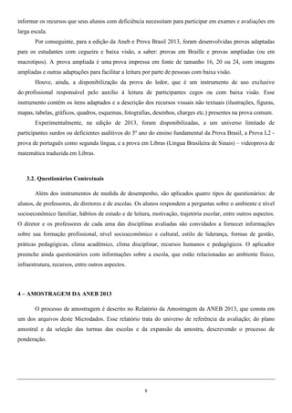 8
informar os recursos que seus alunos com deficiência necessitam para participar em exames e avaliações em
larga escala.
Por conseguinte, para a edição da Aneb e Prova Brasil 2013, foram desenvolvidas provas adaptadas
para os estudantes com cegueira e baixa visão, a saber: provas em Braille e provas ampliadas (ou em
macrotipos). A prova ampliada é uma prova impressa em fonte de tamanho 16, 20 ou 24, com imagens
ampliadas e outras adaptações para facilitar a leitura por parte de pessoas com baixa visão.
Houve, ainda, a disponibilização da prova do ledor, que é um instrumento de uso exclusivo
do profissional responsável pelo auxílio à leitura de participantes cegos ou com baixa visão. Esse
instrumento contém os itens adaptados e a descrição dos recursos visuais não textuais (ilustrações, figuras,
mapas, tabelas, gráficos, quadros, esquemas, fotografias, desenhos, charges etc.) presentes na prova comum.
Experimentalmente, na edição de 2013, foram disponibilizadas, a um universo limitado de
participantes surdos ou deficientes auditivos do 5º ano do ensino fundamental da Prova Brasil, a Prova L2 -
prova de português como segunda língua, e a prova em Libras (Língua Brasileira de Sinais) – videoprova de
matemática traduzida em Libras.
3.2. Questionários Contextuais
Além dos instrumentos de medida de desempenho, são aplicados quatro tipos de questionários: de
alunos, de professores, de diretores e de escolas. Os alunos respondem a perguntas sobre o ambiente e nível
socioeconômico familiar, hábitos de estudo e de leitura, motivação, trajetória escolar, entre outros aspectos.
O diretor e os professores de cada uma das disciplinas avaliadas são convidados a fornecer informações
sobre sua formação profissional, nível socioeconômico e cultural, estilo de liderança, formas de gestão,
práticas pedagógicas, clima acadêmico, clima disciplinar, recursos humanos e pedagógicos. O aplicador
preenche ainda questionários com informações sobre a escola, que estão relacionadas ao ambiente físico,
infraestrutura, recursos, entre outros aspectos.
4 – AMOSTRAGEM DA ANEB 2013
O processo de amostragem é descrito no Relatório da Amostragem da ANEB 2013, que consta em
um dos arquivos deste Microdados. Esse relatório trata do universo de referência da avaliação; do plano
amostral e da seleção das turmas das escolas e da expansão da amostra, descrevendo o processo de
ponderação.
 