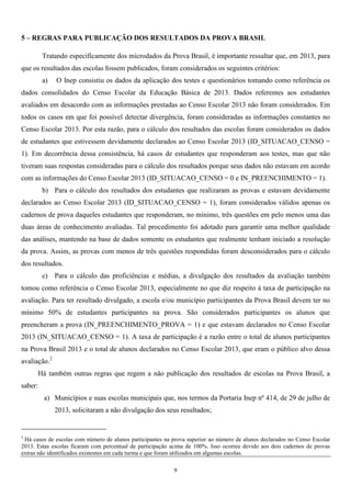 9
5 – REGRAS PARA PUBLICAÇÃO DOS RESULTADOS DA PROVA BRASIL
Tratando especificamente dos microdados da Prova Brasil, é importante ressaltar que, em 2013, para
que os resultados das escolas fossem publicados, foram considerados os seguintes critérios:
a) O Inep consistiu os dados da aplicação dos testes e questionários tomando como referência os
dados consolidados do Censo Escolar da Educação Básica de 2013. Dados referentes aos estudantes
avaliados em desacordo com as informações prestadas ao Censo Escolar 2013 não foram considerados. Em
todos os casos em que foi possível detectar divergência, foram consideradas as informações constantes no
Censo Escolar 2013. Por esta razão, para o cálculo dos resultados das escolas foram considerados os dados
de estudantes que estivessem devidamente declarados ao Censo Escolar 2013 (ID_SITUACAO_CENSO =
1). Em decorrência dessa consistência, há casos de estudantes que responderam aos testes, mas que não
tiveram suas respostas consideradas para o cálculo dos resultados porque seus dados não estavam em acordo
com as informações do Censo Escolar 2013 (ID_SITUACAO_CENSO = 0 e IN_PREENCHIMENTO = 1).
b) Para o cálculo dos resultados dos estudantes que realizaram as provas e estavam devidamente
declarados ao Censo Escolar 2013 (ID_SITUACAO_CENSO = 1), foram considerados válidos apenas os
cadernos de prova daqueles estudantes que responderam, no mínimo, três questões em pelo menos uma das
duas áreas de conhecimento avaliadas. Tal procedimento foi adotado para garantir uma melhor qualidade
das análises, mantendo na base de dados somente os estudantes que realmente tenham iniciado a resolução
da prova. Assim, as provas com menos de três questões respondidas foram desconsiderados para o cálculo
dos resultados.
c) Para o cálculo das proficiências e médias, a divulgação dos resultados da avaliação também
tomou como referência o Censo Escolar 2013, especialmente no que diz respeito à taxa de participação na
avaliação. Para ter resultado divulgado, a escola e/ou município participantes da Prova Brasil devem ter no
mínimo 50% de estudantes participantes na prova. São considerados participantes os alunos que
preencheram a prova (IN_PREENCHIMENTO_PROVA = 1) e que estavam declarados no Censo Escolar
2013 (IN_SITUACAO_CENSO = 1). A taxa de participação é a razão entre o total de alunos participantes
na Prova Brasil 2013 e o total de alunos declarados no Censo Escolar 2013, que eram o público alvo dessa
avaliação.2
Há também outras regras que regem a não publicação dos resultados de escolas na Prova Brasil, a
saber:
a) Municípios e suas escolas municipais que, nos termos da Portaria Inep nº 414, de 29 de julho de
2013, solicitaram a não divulgação dos seus resultados;
2
Há casos de escolas com número de alunos participantes na prova superior ao número de alunos declarados no Censo Escolar
2013. Estas escolas ficaram com percentual de participação acima de 100%. Isso ocorreu devido aos dois cadernos de provas
extras não identificados existentes em cada turma e que foram utilizados em algumas escolas.
 
