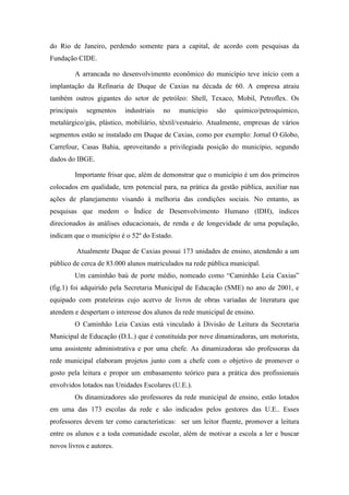 do Rio de Janeiro, perdendo somente para a capital, de acordo com pesquisas da
Fundação CIDE.
A arrancada no desenvolvimento econômico do município teve início com a
implantação da Refinaria de Duque de Caxias na década de 60. A empresa atraiu
também outros gigantes do setor de petróleo: Shell, Texaco, Mobil, Petroflex. Os
principais segmentos industriais no município são químico/petroquímico,
metalúrgico/gás, plástico, mobiliário, têxtil/vestuário. Atualmente, empresas de vários
segmentos estão se instalado em Duque de Caxias, como por exemplo: Jornal O Globo,
Carrefour, Casas Bahia, aproveitando a privilegiada posição do município, segundo
dados do IBGE.
Importante frisar que, além de demonstrar que o município é um dos primeiros
colocados em qualidade, tem potencial para, na prática da gestão pública, auxiliar nas
ações de planejamento visando à melhoria das condições sociais. No entanto, as
pesquisas que medem o Índice de Desenvolvimento Humano (IDH), índices
direcionados às análises educacionais, de renda e de longevidade de uma população,
indicam que o município é o 52º do Estado.
Atualmente Duque de Caxias possui 173 unidades de ensino, atendendo a um
público de cerca de 83.000 alunos matriculados na rede pública municipal.
Um caminhão baú de porte médio, nomeado como “Caminhão Leia Caxias”
(fig.1) foi adquirido pela Secretaria Municipal de Educação (SME) no ano de 2001, e
equipado com prateleiras cujo acervo de livros de obras variadas de literatura que
atendem e despertam o interesse dos alunos da rede municipal de ensino.
O Caminhão Leia Caxias está vinculado à Divisão de Leitura da Secretaria
Municipal de Educação (D.L.) que é constituída por nove dinamizadoras, um motorista,
uma assistente administrativa e por uma chefe. As dinamizadoras são professoras da
rede municipal elaboram projetos junto com a chefe com o objetivo de promover o
gosto pela leitura e propor um embasamento teórico para a prática dos profissionais
envolvidos lotados nas Unidades Escolares (U.E.).
Os dinamizadores são professores da rede municipal de ensino, estão lotados
em uma das 173 escolas da rede e são indicados pelos gestores das U.E.. Esses
professores devem ter como características: ser um leitor fluente, promover a leitura
entre os alunos e a toda comunidade escolar, além de motivar a escola a ler e buscar
novos livros e autores.
 